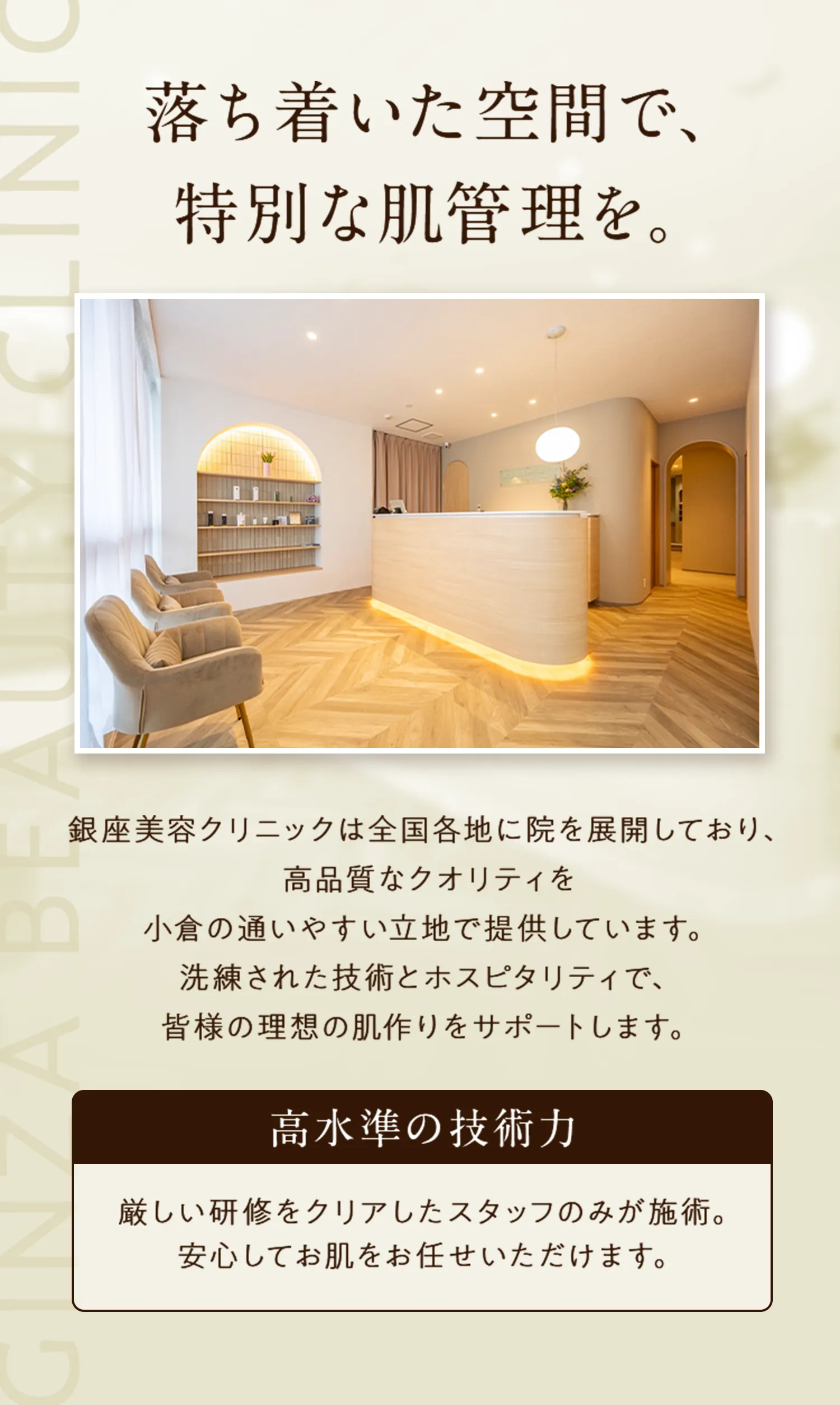 落ち着いた空間で、 特別な肌管理を。
銀座美容クリニックは全国各地に院を展開しており、 高品質なクオリティを 小倉の通いやすい立地で提供しています。 洗練された技術とホスピタリティで、皆様の理想の肌作りをサポートします。
高水準の技術力：厳しい研修をクリアしたスタッフのみが施術。 安心してお肌をお任せいただけます。