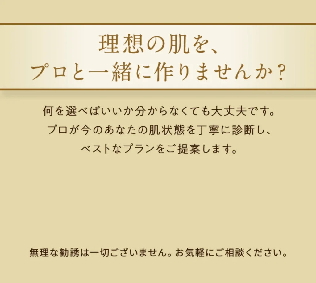 理想の肌を、プロと一緒に作りませんか？
何を選べばいいか分からなくても大丈夫です。 プロが今のあなたの肌状態を丁寧に診断し、 ベストなプランをご提案します。  
※無理な勧誘は一切ございません。お気軽にご相談ください。