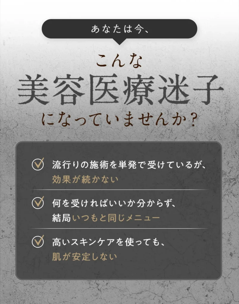 美容医療迷子になっていませんか？
1．流行りの施術を単発で受けているが、 効果が続かない。2．何を受ければいいか分からず、 結局いつもと同じメニュー。3．高いスキンケアを使っても、 肌が安定しない。