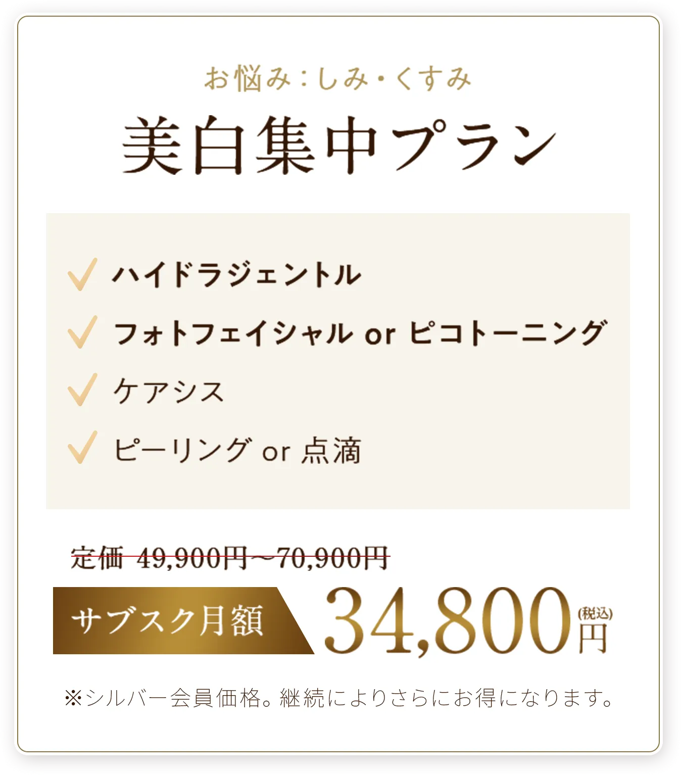 美白集中プラン
✓ハイドラジェントル
✓フォトフェイシャル or ピコトーニング
✓ケアシス
✓ピーリング or 点滴
サブスク月額34,800円（税込）※シルバー会員価格。継続によりさらにお得になります。
